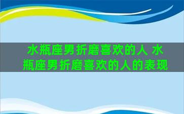 水瓶座男折磨喜欢的人 水瓶座男折磨喜欢的人的表现